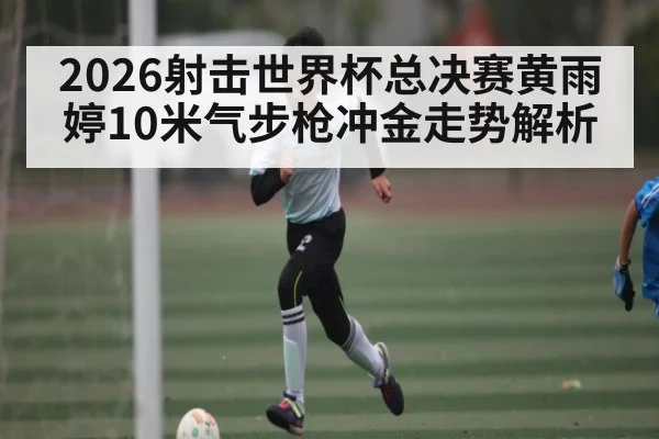 2026射击世界杯总决赛黄雨婷10米气步枪冲金走势解析