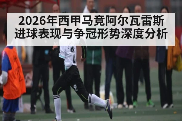 2026年西甲马竞阿尔瓦雷斯进球表现与争冠形势深度分析